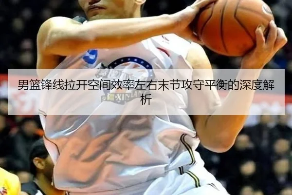 男篮锋线拉开空间效率左右末节攻守平衡的深度解析