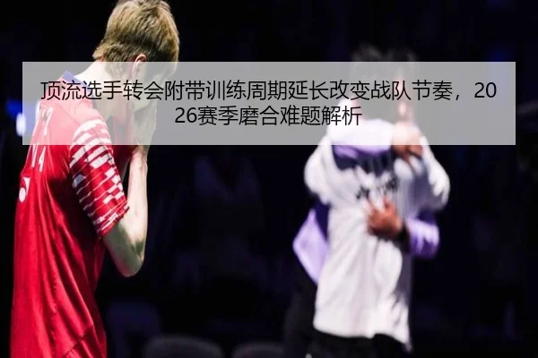 顶流选手转会附带训练周期延长改变战队节奏，2026赛季磨合难题解析